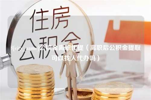 德阳公积金离职代提（离职后公积金提取可以找人代办吗）