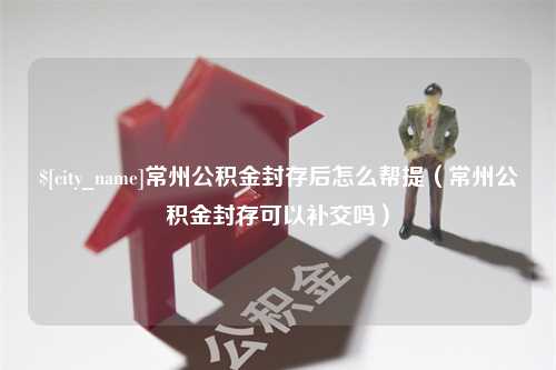 德阳常州公积金封存后怎么帮提（常州公积金封存可以补交吗）