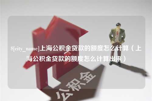 德阳上海公积金贷款的额度怎么计算（上海公积金贷款的额度怎么计算出来）